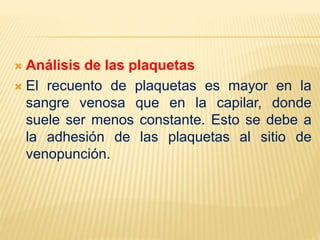  Análisis de las plaquetas
 El recuento de plaquetas es mayor en la
sangre venosa que en la capilar, donde
suele ser menos constante. Esto se debe a
la adhesión de las plaquetas al sitio de
venopunción.
 