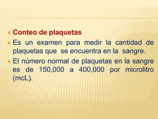 Conteo de plaquetas
 Es un examen para medir la cantidad de
plaquetas que se encuentra en la sangre.
 El número normal de plaquetas en la sangre
es de 150,000 a 400,000 por microlitro
(mcL).
 