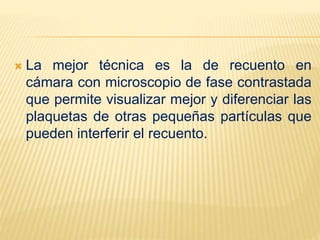  La mejor técnica es la de recuento en
cámara con microscopio de fase contrastada
que permite visualizar mejor y diferenciar las
plaquetas de otras pequeñas partículas que
pueden interferir el recuento.
 