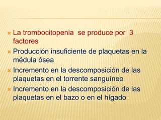  La trombocitopenia se produce por 3
factores
 Producción insuficiente de plaquetas en la
médula ósea
 Incremento en la descomposición de las
plaquetas en el torrente sanguíneo
 Incremento en la descomposición de las
plaquetas en el bazo o en el hígado
 