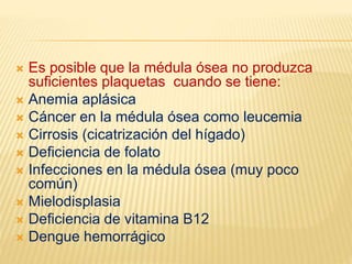  Es posible que la médula ósea no produzca
suficientes plaquetas cuando se tiene:
 Anemia aplásica
 Cáncer en la médula ósea como leucemia
 Cirrosis (cicatrización del hígado)
 Deficiencia de folato
 Infecciones en la médula ósea (muy poco
común)
 Mielodisplasia
 Deficiencia de vitamina B12
 Dengue hemorrágico
 