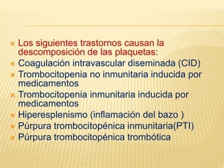  Los siguientes trastornos causan la
descomposición de las plaquetas:
 Coagulación intravascular diseminada (CID)
 Trombocitopenia no inmunitaria inducida por
medicamentos
 Trombocitopenia inmunitaria inducida por
medicamentos
 Hiperesplenismo (inflamación del bazo )
 Púrpura trombocitopénica inmunitaria(PTI)
 Púrpura trombocitopénica trombótica
 