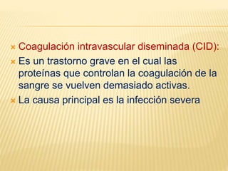  Coagulación intravascular diseminada (CID):
 Es un trastorno grave en el cual las
proteínas que controlan la coagulación de la
sangre se vuelven demasiado activas.
 La causa principal es la infección severa
 