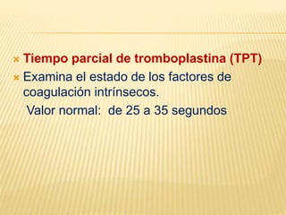  Tiempo parcial de tromboplastina (TPT)
 Examina el estado de los factores de
coagulación intrínsecos.
Valor normal: de 25 a 35 segundos
 