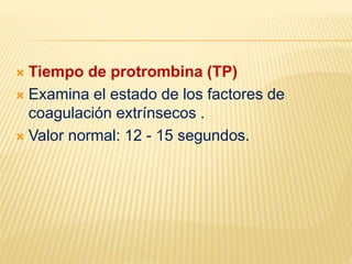  Tiempo de protrombina (TP)
 Examina el estado de los factores de
coagulación extrínsecos .
 Valor normal: 12 - 15 segundos.
 