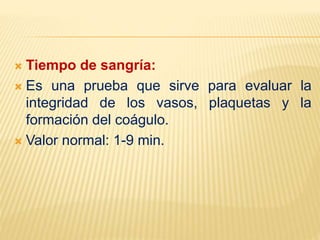  Tiempo de sangría:
 Es una prueba que sirve para evaluar la
integridad de los vasos, plaquetas y la
formación del coágulo.
 Valor normal: 1-9 min.
 