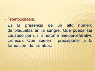  Trombocitosis:
Es la presencia de un alto número
de plaquetas en la sangre. Que puede ser
causado por un síndrome mieloproliferativo
crónico). Que suelen predisponer a la
formación de trombos.
 