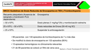 Caso clínico 3. Cuando el problema son las
plaquetas, ¿qué hacemos? José Ramón González Porras
Mantha S. J Thromb Thrombolysis.2017;43:514–8.
MKCC Guidelines de Dosis Reducida de Enoxaparina en TEV y Trombocitopenia
Recuento plaquetario (Ausencia de
sangrado a transfusión PLQ
dependiente)
Enoxaparina
> 50 x109/L
 Dosis plenas (1 mg/kg/12h) y monitorización estrecha
25 x109/L – 50 x109/L
 Dosis reducidas de Enoxa (30-40 mg SC)
< 25 x109/L
 Suspender la anticoagulación
• 99 pacientes con 140 episodios de trombocitopenia de 7 o más días
• Se modiﬁcó la dosis de enoxaparina en 133 episodios (95%)
• 13 episodios hemorrágicos no clínicamente relevantes
• 21 de 99 pacientes se colocó un ﬁltro de vena cava
 