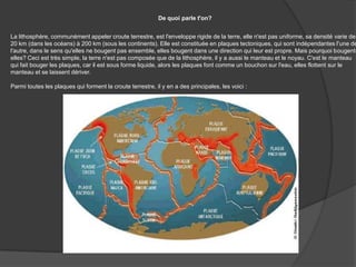 De quoi parle t'on?La lithosphère, communément appeler croute terrestre, est l'enveloppe rigide de la terre, elle n'est pas uniforme, sa densité varie de 20 km (dans les océans) à 200 km (sous les continents). Elle est constituée en plaques tectoniques, qui sont indépendantes l'une de l'autre, dans le sens qu'elles ne bougent pas ensemble, elles bougent dans une direction qui leur est propre. Mais pourquoi bougent-elles? Ceci est très simple, la terre n'est pas composée que de la lithosphère, il y a aussi le manteau et le noyau. C'est le manteau qui fait bouger les plaques, car il est sous forme liquide, alors les plaques font comme un bouchon sur l'eau, elles flottent sur le manteau et se laissent dériver.Parmi toutes les plaques qui forment la croute terrestre, il y en a des principales, les voici : 