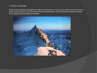 2. Collision continentale : Action de deux plaques trop légère pour faire une subduction, ce qui aura pour effet de les pousser l'une contre l'autre jusqu'à ce que l'une d'entre elles chevauche l'autre. Ce qui entraine la création de chaine de montagnes, tels l'Himalaya et les Alpes. 