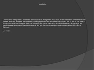 conclusionConséquence à long terme : la terre est donc toujours en changement et au cours de son histoire les continents se sont frappés, détachés, éloignés. Naturellement il ne s'agit pas de quelques choses que l'on peut voir à l'oeil nu. On parle ici de très grande période de temps. Mais par contre la géologie (la science qui étudie le mouvement de plaque et ses conséquences) a pu refaire l'histoire d'une partie des ces changements et ses conséquences depuis 600 millions d'années.Les voici :
