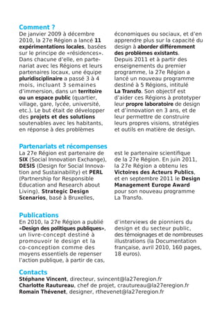 Comment ?
De janvier 2009 à décembre            économiques ou sociaux, et d’en
2010, la 27e Région a lancé 11        apprendre plus sur la capacité du
expérimentations locales, basées      design à aborder différemment
sur le principe de «résidences».      des problèmes existants.
Dans chacune d’elle, en parte-        Depuis 2011 et à partir des
nariat avec les Régions et leurs      enseignements du premier
partenaires locaux, une équipe        programme, la 27e Région a
pluridisciplinaire a passé 3 à 4      lancé un nouveau programme
mois, incluant 3 semaines             destiné à 5 Régions, intitulé
d’immersion, dans un territoire       La Transfo. Son objectif est
ou un espace public (quartier,        d’aider ces Régions à prototyper
village, gare, lycée, université,     leur propre laboratoire de design
etc.). Le but était de développer     et d’innovation en 3 ans, et de
des projets et des solutions          leur permettre de construire
soutenables avec les habitants,       leurs propres visions, stratégies
en réponse à des problèmes            et outils en matière de design.


Partenariats et récompenses
La 27e Région est partenaire de       est le partenaire scientifique
SIX (Social Innovation Exchange),     de la 27e Région. En juin 2011,
DESIS (Design for Social Innova-      la 27e Région a obtenu les
tion and Sustainability) et PERL      Victoires des Acteurs Publics,
(Partnership for Responsible          et en septembre 2011 le Design
Education and Research about          Management Europe Award
Living). Strategic Design             pour son nouveau programme
Scenarios, basé à Bruxelles,          La Transfo.


Publications
En 2010, la 27e Région a publié       d’interviews de pionniers du
«Design des politiques publiques»,    design et du secteur public,
un livre-concept destiné à            des témoignages et de nombreuses
promouvoir le design et la            illustrations (la Documentation
co-conception comme des               française, avril 2010, 160 pages,
moyens essentiels de repenser         18 euros).
l’action publique, à partir de cas,

Contacts
Stéphane Vincent, directeur, svincent@la27eregion.fr
Charlotte Rautureau, chef de projet, crautureau@la27eregion.fr
Romain Thévenet, designer, rthevenet@la27eregion.fr
 