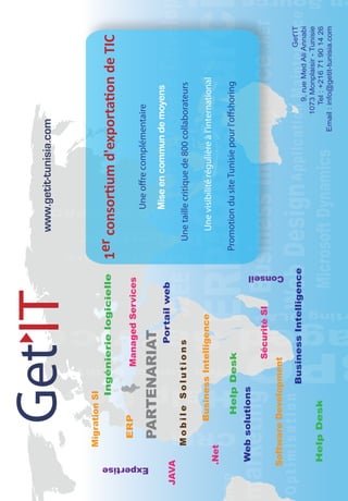 Migration SI
                           Ingénierie logicielle          1er consortium d'exportation de TIC
                    ERP         Managed Services
                                                                     Une offre complémentaire




 Expertise
                    PARTENARIAT
                                                                     Mise en commun de moyens
                                     Portail web
JAVA
                Mobile Solutions                             Une taille critique de 800 collaborateurs

                      Business Intelligence                     Une visibilité régulière à l'international
             .Net

                       Help Desk                           Promotion du site Tunisie pour l'offshoring
             Web solutions
                                  Sécurité SI
                                                Conseil
         Software Development
                                                                                                                    Get'IT
                             Business Intelligence
                                                                                                    9, rue Med Ali Annabi
                                                                                              1073 Monplaisir - Tunisie
             Help Desk                                                                             Tel : +216 71 90 14 26
                                                                                           Email : info@getit-tunisia.com
 