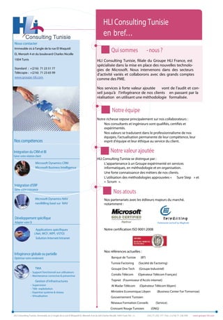 HLI Consulting Tunisie
                                                                                            en bref...
Nous contacter
Immeuble sis à l’angle de la rue El Waquidi
EL Menzeh 4 et du boulevard Charles Nicolle
                                                                                                    Qui sommes                          - nous ?
1004 Tunis                                                                           HLI Consulting Tunisie, filiale du Groupe HLI France, est
                                                                                     spécialisée dans la mise en place des nouvelles technolo-
Standard : +(216) 71 23 51 77                                                        gies de Microsoft. Nous intervenons dans des secteurs
Télécopie : +(216) 71 23 65 99
                                                                                     d’activité variés et collaborons avec des grands comptes
www.groupe-hli.com
                                                                                     comme des PME.

                                                                                     Nos services à forte valeur ajoutée    vont de l’audit et con-
                                                                                     seil jusqu'à l’infogérance de nos clients en passant par la
                                                                                     réalisation en utilisant une méthodologie formalisée.


                                                                                                     Notre équipe
                                                                                     Notre richesse repose principalement sur nos collaborateurs :
                                                                                         Nos consultants et ingénieurs sont qualifiés, certifiés et
                                                                                         expérimentés.
                                                                                         Nos valeurs se traduisent dans le professionnalisme de nos
                                                                                         équipes, l’actualisation permanente de leur compétence, leur
Nos compétences                                                                          esprit d’équipe et leur éthique au service du client.

Intégration du CRM et BI                                                                           Notre valeur ajoutée
Gérer votre relation client
                                                                                     HLI Consulting Tunisie se distingue par :
                       Microsoft Dynamics CRM                                             L’appartenance à un Groupe expérimenté en services
                       Microsoft Business Intelligence                                    informatiques, en méthodologie et en organisation.
                                                                                          Une forte connaissance des métiers de nos clients.
                                                                                          L’utilisation des méthodologies approuvées « Sure Step » et
                                                                                          « Scrum ».
Intégration d’ERP
Gérer votre croissance
                                                                                                      Nos atouts
                       Microsoft Dynamics NAV                                                Nos partenariats avec les éditeurs majeurs du marché,
                       naviBilling basé sur NAV                                              notamment :


Développement spécifique
Adapter votre SI                                                                                                                                  Partenariat exclusif au Maghreb

                        Applications spécifiques                                             Notre certification ISO 9001:2008
                      (.Net, WCF, WPF, VSTO)
                        Solution Internet/intranet



                                                                                             Nos références actuelles :
Infogérance globale ou partielle
Optimiser votre rendement                                                                           Banque de Tunisie            (BT)
                                                                                                    Tunisie Factoring           (Société de Factoring)
                       TMA                                                                          Groupe One Tech             (Groupe Industriel)
                 - Support fonctionnel aux utilisateurs
                 - Maintenance corrective & préventive                                              Coriolis Télécom            (Opérateur Télécom Français)

                       Gestion d’infrastructures                                                    Topnet (Fournisseur d’Accès internet)
                 -   Supervision                                                                    Al Madar Télécom             (Opérateur Télécom libyen)
                 -   Télé -exploitation
                 -   Expertise système & réseau                                                     Ministère Economique Libyen                   (Business Center For Tomorrow)
                 -   Virtualisation                                                                 Gouvernement Tunisien
                                                                                                    Réseaux Formation Conseils                  (Service).
                                                                                                   Croissant Rouge Tunisien                (ONG)

HLI Consulting Tunisie, Immeuble sis à l’angle de la rue El Waquidi EL Menzeh 4 et du bd Charles Nicolle 1004 Tunis Tél. : (+           216 ) 71 235 177 / Fax : (+216) 71 236 599   www.groupe-hli.com
 