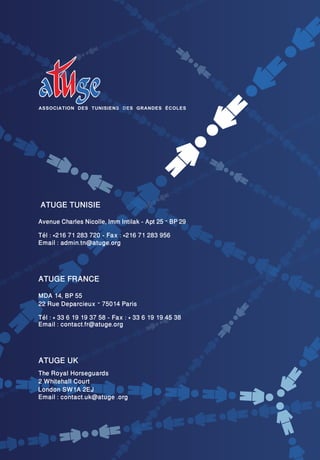 ATUGE TUNISIE
Avenue Charles Nicolle, Imm Intilak - Apt 25 – BP 29
Tél : +216 71 283 720 - Fax : +216 71 283 956
Email : admin.tn@atuge.org



ATUGE FRANCE
MDA 14, BP 55
22 Rue Deparcieux – 75014 Paris
Tél : + 33 6 19 19 37 58 - Fax : + 33 6 19 19 45 38
Email : contact.fr@atuge.org



ATUGE UK
The Royal Horseguards
2 Whitehall Court
London SW1A 2EJ
Email : contact.uk@atuge .org
 
