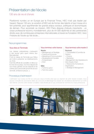 Présentation de l'école
130 ans de vie et d’envie

Positionné numéro un en Europe par le Financial Times, HEC n'est pas leader par
hasard. Depuis 130 ans, la vocation d'HEC est de former des talents à haut niveau et à
fort potentiel, pour appréhender les grands enjeux sociaux, politiques et économiques
de demain. Pour accomplir sa mission, HEC Paris dispose d'atouts importants : un
corps professoral reconnu mondialement, plus de 44 000 diplômés et des partenariats
étroits avec de nombreuses entreprises internationales à travers la Fondation HEC. Voici
l'histoire de l'école qui fait école…


Nos programmes

Vous êtes en Terminale                             Vous terminez votre licence     Vous terminez votre master 2
                                                   Master                          Doctorat
Les classes préparatoires s'adressent
                                                   + Management et Stratégie       + Comptabilité & Contrôle de
à des jeunes gens ayant obtenu leur
                                                   + Finance et Economie           Gestion
Baccalauréat.
                                                   + Marketing et Communication    + Finance
C'est en classe de Terminale que l'élève
                                                   + Développement Durable         + Marketing
est invité à présenter six établissements
                                                   + Entreprenariat                +Management des Opérations &
au choix.
                                                   + Droit                         de la Supply Chain
Il est très difficile de conseiller un élève sur
                                                                                   + Ressources Humaines &
le choix de sa prépa. Ce choix dépend de
son niveau général, de ses objectifs et de         MBA                             Organisation
                                                   + Full-time option              + Stratégie & Management
critères plus personnels (proximité de son
domicile, ambiance perçue...).                     + Part-time option


Processus d'admission
L'admission aux cursus se fait sur concours oraux et écrits ainsi que sur examen de votre dossier scolaire. Vous
pouvez consulter les prochaines dates de concours et télécharger les dossier de candidature directement sur notre
site internet. Une fois votre dossier complété, il sera étudié par un jury composé de membres du corps professoral.
 