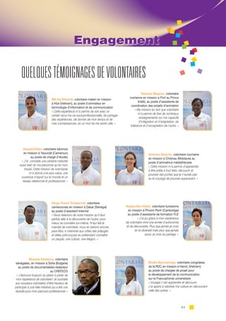 11
QUELQUESTÉMOIGNAGES DEVOLONTAIRES
Engagement
Illili Ag Elmehdi, volontaire malien en mission
à Hûe (Vietnam), au poste d’animateur en
technologie d’information et de communication
« Cette expérience m’a permis de voir avec un
certain recul ma vie socioprofessionnelle, de partager
des expériences, de donner de mon temps et de
mes connaissances, en un mot de me sentir utile. »
Yasmine Magone, volontaire
ivoirienne en mission à Port au Prince
(Haïti), au poste d’assistante de
coordination des projets d’animation
« Ma mission en tant que volontaire
m’a permis de tirer de nombreux
enseignements sur ma capacité
d’intégration et d’adaptation, de
tolérance et d’acceptation de l’autre. »
Oswald Flatin, volontaire béninois
en mission à Yaoundé (Cameroun)
au poste de chargé d’études
« J’ai constaté une certaine maturité
aussi bien en ma personne qu’en mon
travail. Cette mission de volontariat
m’a donné une plus-value, une
ouverture d’esprit sur le monde et un
réseau relationnel et professionnel. »
Andreea Neamtu, volontaire roumaine
en mission à Chisinau (Moldavie) au
poste d’animatrice médiathécaire
« Cette mission m’a permis d’apprendre
à être prête à tout faire, découvrir et
pousser des portes que je n’aurais pas
eu le courage de pousser auparavant. »
Serge Trésor Tchaptchet, volontaire
camerounais en mission à Dakar (Sénégal)
au poste d’assistant Internet
« Nous retenons de notre mission qu’il faut
parfois aller à la découverte de l’autre, pour
mieux se connaître soi-même. N’eut été le
mandat de volontaire, nous en serions encore,
peut-être, à cheminer aux côtés des préjugés
et idées préconçues en prétendant connaître
un peuple, une culture, une religion. »
Élodie Bamowongo, volontaire congolaise,
de la RDC en mission à Hanoï, (Vietnam)
au poste de chargée de projet pour
le développement de la communication
sur la Francophonie universitaire
« Voyager c’est apprendre et découvrir.
J’ai appris à valoriser ma culture en découvrant
celle des autres. »
Nadyia Ben Halim, volontaire tunisienne
en mission à Phnom Penh (Cambodge)
au poste d’assistante de formation FLE
« J’ai pu grâce à mon expérience
de volontaire vivre une année d’autonomie
et de découverte. Plus que jamais je crois
en la diversité mais plus que jamais
aussi, je crois au partage. »
Moussa Gassama, volontaire
sénégalais, en mission à Sofia (Bulgarie)
au poste de documentaliste-rédacteur
au CREFECO
« J’éprouve toujours du plaisir à parler de
mon expérience de volontaire ! Je souhaite
aux nouveaux volontaires d’être heureux de
participer à une telle initiative qui a été une
réussite pour mon parcours professionnel. »
 