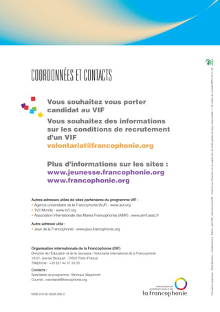 Conceptiongraphique:RenéBertramo-Créditsphotos:PatrickLazic/OIF ;JulieGommes/OIF-ImpriméparCaractèresurdupapierissudeforêtsgéréesdefaçonresponsable,n°dechaînedecontrôlePEFC/10-31-36
COORDONNÉES ET CONTACTS
Vous souhaitez vous porter
candidat au VIF
Vous souhaitez des informations
sur les conditions de recrutement
d’un VIF
volontariat@francophonie.org
Plus d’informations sur les sites :
www.jeunesse.francophonie.org
www.francophonie.org
Autres adresses utiles de sites partenaires du programme VIF :
• Agence universitaire de la Francophonie (AUF) : www.auf.org
• TV5 Monde : www.tv5.org
• Association Internationale des Maires Francophones (AIMF) : www.aimf.asso.fr
Autre adresse utile :
• Jeux de la Francophonie : www.jeux.francophonie.org
Organisation internationale de la Francophonie (OIF)
Direction de l’Éducation et de la Jeunesse / Volontariat international de la Francophonie
19-21, avenue Bosquet - 75007 Paris (France)
Téléphone : +33 (0)1 44 37 33 00
Contacts :
Spécialiste de programme : Monique Vilayphonh
Courriel : volontariat@francophonie.org
ISNB 978-92-9028-368-3
 