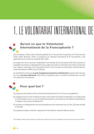 2
Qu’est ce que le Volontariat
International de la Francophonie ? 	
Sous l’impulsion d’Abdou Diouf, Secrétaire général de la Francophonie et adopté par le XIe Sommet des
Chefs d’États (Bucarest, 2006), le programme de volontariat international de la Francophonie a été
expérimenté avec succès sur la période 2007-2009.
Ce programme mis en œuvre par l’Organisation internationale de la Francophonie (OIF) offre aux jeunes la
possibilité de participer au développement des sociétés par le biais du volontariat. Il est mené en partenariat
avec l’Agence universitaire de la Francophonie (AUF), avec le soutien de l’Association internationale des
maires francophones (AIMF) et de TV5 Monde.
Le volontariat est avant tout un acte d’engagement personnel et désintéressé de jeunes francophones
qui, pour une durée déterminée, offrent leurs compétences dans un domaine d’activité précis, au profit
d’un projet de la Francophonie.
Pour quel but ?
Ce programme est destiné à offrir aux jeunes francophones entre 21 et 34 ans, la possibilité de :
A s’engager durant 12 mois à mettre leurs savoirs, savoir faire et savoir être à la disposition d’un projet auquel
ils vont participer et vivre, au sein de l’espace francophone, une expérience de mobilité internationale qui
s’intégrera à leur parcours professionnel ;
A contribuer au développement des pays francophones dont notamment ceux du Sud, d’Europe centrale
et orientale.
Ce programme espère contribuer à rapprocher la Francophonie institutionnelle des jeunes.
1.LEVOLONTARIAT INTERNATIONAL DE
Afin d’alléger le texte, le genre masculin est utilisé dans le présent document pour désigner aussi bien les femmes que les hommes.
 