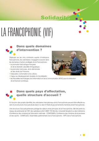 3
LA FRANCOPHONIE (VIF)
Dans quels domaines
d’intervention ?
Déployés sur les cinq continents auprès d’institutions
francophones, les volontaires s’engagent à œuvrer dans
les domaines d’action privilégiés de la Francophonie :
• la promotion de la langue française
et de la diversité culturelle et linguistique ;
• la promotion de la paix, de la démocratie
et des droits de l’Homme ;
• l’éducation, la formation et la culture ;
• l’appui au développement durable et à la solidarité ;
• les Nouvelles technologies de l’information et de la communication (NTIC) pour la réduction
de la fracture numérique.
Dans quels pays d’affectation,
quelle structure d’accueil ?
En fonction des projets identifiés, les volontaires internationaux de la Francophonie peuvent être affectés au
sein d’une structure d’accueil située dans l’un des 57 États et gouvernements membres de la Francophonie.
Une structure d’accueil partenaire partage les valeurs et les principes de la Francophonie. Elle fait partie du
réseau de partenariat de l’OIF, des opérateurs (AUF, AIMF, TV5 Monde, Université Senghor) ou des institutions
(Conférence des ministres de l’éducation nationale - CONFEMEN, Conférence des ministres de la jeunesse
et des sports - CONFEJES, Assemblée parlementaire de la Francophonie - APF) de la Francophonie.
Solidarité
 