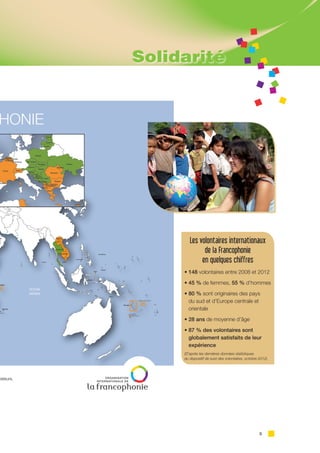 5
Les volontaires internationaux
de la Francophonie
en quelques chiffres
• 148 volontaires entre 2008 et 2012
• 45 % de femmes, 55 % d’hommes
• 80 % sont originaires des pays
du sud et d’Europe centrale et
orientale
• 28 ans de moyenne d’âge
• 87 % des volontaires sont
globalement satisfaits de leur
expérience
(D’après les dernières données statistiques
du dispositif de suivi des volontaires, octobre 2012)
Solidarité
 