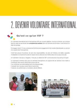 6
2.DEVENIRVOLONTAIREINTERNATIONAL
Qu’est ce qu’un VIF ?
Un volontaire international de la Francophonie (VIF) est un jeune diplômé, homme ou femme, qui a acquis
dans le cadre de ses études des compétences avérées dans son domaine de formation. Il est animé d’un
désir de partage.
Il s’engage, durant 12 mois, exclusivement de tout autre engagement et de manière désintéressée, au service
d’un projet de la Francophonie.
Il doit faire preuve d’ouverture, de sens des responsabilités, de sens de l’initiative, de réelles capacités
d’adaptation et d’autonomie dans le respect de la culture de ses interlocuteurs et du pays d’accueil.
Un volontaire n’est pas un stagiaire, n’est pas un salarié de l’OIF ni de la structure d’accueil qui le reçoit.
Le volontariat constitue donc pour le volontaire francophone une opportunité de valoriser et de mettre à
contribution des savoirs récemment acquis afin de :
• se confronter aux particularités de la vie professionnelle ;
• acquérir des nouveaux savoir-faire et savoir-être ;
• exercer une activité dans un contexte culturel différent.
 