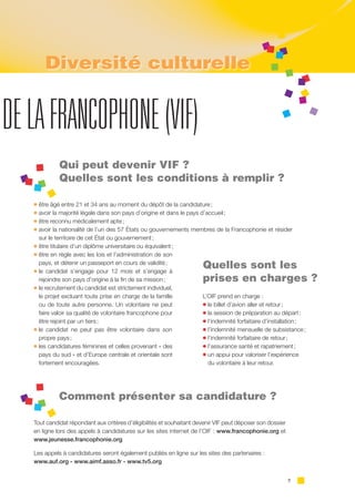 7
DELAFRANCOPHONE(VIF)
Qui peut devenir VIF ?
Quelles sont les conditions à remplir ?
l être âgé entre 21 et 34 ans au moment du dépôt de la candidature ;
l avoir la majorité légale dans son pays d’origine et dans le pays d’accueil ;
l être reconnu médicalement apte ;
l avoir la nationalité de l’un des 57 États ou gouvernements membres de la Francophonie et résider
sur le territoire de cet État ou gouvernement ;
l être titulaire d’un diplôme universitaire ou équivalent ;
l être en règle avec les lois et l’administration de son
pays, et détenir un passeport en cours de validité ;
l le candidat s’engage pour 12 mois et s’engage à
rejoindre son pays d’origine à la fin de sa mission ;
l le recrutement du candidat est strictement individuel,
le projet excluant toute prise en charge de la famille
ou de toute autre personne. Un volontaire ne peut
faire valoir sa qualité de volontaire francophone pour
être rejoint par un tiers ;
l le candidat ne peut pas être volontaire dans son
propre pays ;
l les candidatures féminines et celles provenant « des
pays du sud » et d’Europe centrale et orientale sont
fortement encouragées.
Comment présenter sa candidature ?
Tout candidat répondant aux critères d’éligibilités et souhaitant devenir VIF peut déposer son dossier
en ligne lors des appels à candidatures sur les sites internet de l’OIF : www.francophonie.org et
www.jeunesse.francophonie.org
Les appels à candidatures seront également publiés en ligne sur les sites des partenaires :
www.auf.org - www.aimf.asso.fr - www.tv5.org
Quelles sont les
prises en charges ?
L’OIF prend en charge :
l le billet d’avion aller et retour ;
l la session de préparation au départ ;
l l’indemnité forfaitaire d’installation ;
l l’indemnité mensuelle de subsistance ;
l l’indemnité forfaitaire de retour ;
l l’assurance santé et rapatriement ;
l un appui pour valoriser l’expérience
du volontaire à leur retour.
Diversité culturelle
 