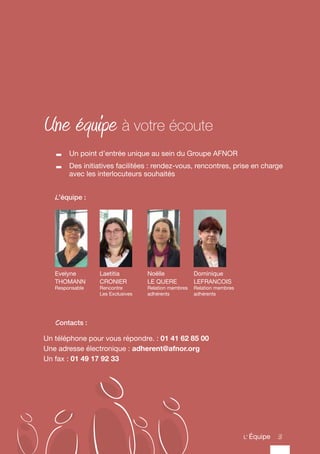 3
Une équipe à votre écoute
	 Un point d’entrée unique au sein du Groupe AFNOR
	 Des initiatives facilitées : rendez-vous, rencontres, prise en charge
avec les interlocuteurs souhaités
Evelyne
THOMANN
Responsable
Dominique
LEFRANCOIS
Relation membres
adhérents
Noëlle
LE QUERE
Relation membres
adhérents
L’équipe :
Un téléphone pour vous répondre. : 01 41 62 85 00
Une adresse électronique : adherent@afnor.org
Un fax : 01 49 17 92 33
Contacts :
Laetitia
CRONIER
Rencontre
Les Exclusives
3L’ Équipe
 