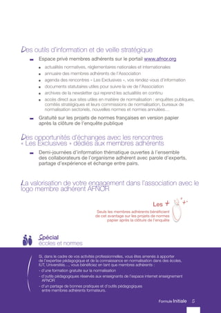 5
Des outils d’information et de veille stratégique
	 Espace privé membres adhérents sur le portail www.afnor.org
	 actualités normatives, réglementaires nationales et internationales
	 annuaire des membres adhérents de l’Association
	 agenda des rencontres « Les Exclusives », vos rendez-vous d’information
	 documents statutaires utiles pour suivre la vie de l’Association
	 archives de la newsletter qui reprend les actualités en continu
	 accès direct aux sites utiles en matière de normalisation : enquêtes publiques,
comités stratégiques et leurs commissions de normalisation, bureaux de
normalisation sectoriels, nouvelles normes et normes annulées…
	 Gratuité sur les projets de normes françaises en version papier
après la clôture de l’enquête publique
Des opportunités d’échanges avec les rencontres
« Les Exclusives » dédiés aux membres adhérents
	 Demi-journées d’information thématique ouvertes à l’ensemble
des collaborateurs de l’organisme adhérent avec parole d’experts,
partage d’expérience et échange entre pairs.
La valorisation de votre engagement dans l’association avec le
logo membre adhérent AFNOR
5
Formule Initiale
Si, dans le cadre de vos activités professionnelles, vous êtes amenés à apporter
de l’expertise pédagogique et de la connaissance en normalisation dans des écoles,
IUT, Universités…, vous bénéficiez en tant que membres adhérents :
- d’une formation gratuite sur la normalisation
- d’outils pédagogiques réservés aux enseignants de l’espace internet enseignement
AFNOR
- d’un partage de bonnes pratiques et d’outils pédagogiques
entre membres adhérents formateurs.
Spécial
écoles et normes
5
Les +
Seuls les membres adhérents bénéficient
de cet avantage sur les projets de normes
papier après la clôture de l’enquête
+
++
Formule Initiale
 