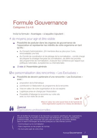 7
Formule Gouvernance
Inclut la formule « Avantages » à laquelle s’ajoutent :
+ de moyens pour agir et être visible
	 Possibilité de postuler dans les organes de gouvernance de
l’association et représenter les intérêts de votre organisme en tant
qu’élu :
	 Au Conseil d’administration, (24 membres élus au plus pour 3 ans,
renouvelables une fois)
	 Au Comité de coordination et de pilotage de la normalisation - comité chargé
de préparer la stratégie française de normalisation, de définir les priorités
des programmes de normalisation, d’assurer leur cohérence par rapport aux
politiques nationales, européennes ou internationales
	 2 voix à l’Assemblée générale
Une personnalisation des rencontres « Les Exclusives »
	 Possibilité de devenir partenaire d’une rencontre « Les Exclusives »
avec :
	 proposition de la thématique
	 contribution à l’élaboration du programme de la rencontre
	 mise en valeur de votre organisation et de vos experts
	 Logistique prise en charge par l’Association
	 Possibilité d’héberger la rencontre sur votre site
avec ou non visite de ce site
Catégories 3 à 4.6
Afin de faciliter les échanges et de répondre aux besoins spécifiques des organisations
professionnelles, le membre correspondant des fédérations, syndicats, associations
professionnelles, peut rencontrer ses pairs dans le cadre de rencontres dédiées
dans un esprit d’échanges de bonnes pratiques sur des thèmes comme :
- Communiquer sur la normalisation
- Faire s’exprimer sur les projets de normes
- Ou tout autre sujet de votre choix
Spécial
organisations professionnelles
7
Les +
Mise en valeur de votre savoir-faire et de l’activité de
votre organisation auprès d’un réseau de décideurs
+
++
Formule Gouvernance
 