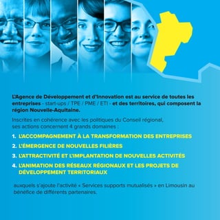 L’Agence de Développement et d’Innovation est au service de toutes les
entreprises - start-ups / TPE / PME / ETI - et des territoires, qui composent la
région Nouvelle-Aquitaine.
Inscrites en cohérence avec les politiques du Conseil régional,
ses actions concernent 4 grands domaines :
1.	 L’ACCOMPAGNEMENT À LA TRANSFORMATION DES ENTREPRISES
2.	L’ÉMERGENCE DE NOUVELLES FILIÈRES
3.	L’ATTRACTIVITÉ ET L’IMPLANTATION DE NOUVELLES ACTIVITÉS
4.	L’ANIMATION DES RÉSEAUX RÉGIONAUX ET LES PROJETS DE
DÉVELOPPEMENT TERRITORIAUX
auxquels s’ajoute l’activité « Services supports mutualisés » en Limousin au
bénéfice de différents partenaires.
 