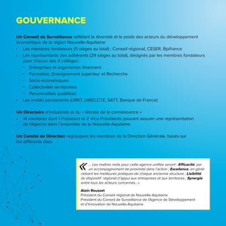 GOUVERNANCE
Un Conseil de Surveillance reflétant la diversité et le poids des acteurs du développement
économique de la région Nouvelle-Aquitaine
•	 Les membres fondateurs (11 sièges au total) : Conseil régional, CESER, Bpifrance
•	 Les représentants des adhérents (29 sièges au total), désignés par les membres fondateurs
pour chacun des 5 collèges :
ͽͽ Entreprises et organismes financiers
ͽͽ Formation, Enseignement supérieur et Recherche
ͽͽ Socio-économiques
ͽͽ Collectivités territoriales
ͽͽ Personnalités qualifiées
•	 Les invités permanents (DRRT, DIRECCTE, SATT, Banque de France)
Un Directoire d’industriels et du « Monde de la connaissance »
•	 14 membres dont 1 Président et 2 Vice-Présidents pouvant assurer une représentation
de l’Agence dans l’ensemble de la Nouvelle-Aquitaine
Un Comité de Direction regroupant les membres de la Direction Générale, basés sur
les différents sites
… Les maîtres mots pour cette agence unifiée seront : Efficacité, par
un accompagnement de proximité dans l’action ; Excellence, en géné-
ralisant les meilleures pratiques de chaque ancienne structure ; Lisibilité
du dispositif régional d’appui aux entreprises et aux territoires ; Synergie
entre tous les acteurs concernés…»
Alain Rousset
Président du Conseil régional de Nouvelle-Aquitaine
Président du Conseil de Surveillance de l’Agence de Développement
et d’Innovation de Nouvelle-Aquitaine
«
 