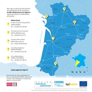 DORDOGNE
GIRONDE
LANDES
LOT-ET-GARONNE
PYRÉNÉES-
ATLANTIQUES
OCÉANATLANTIQUE
Agen
Mont-de-Marsan
Pau
Bayonne
Périgueux
Angoulême
Tulle
La Rochelle
Niort
Guéret
Brive-
La-Gaillarde
CHARENTE
CHARENTE-
MARITIME
Limoges
Poitiers
HAUTE-VIENNE
CORRÈZE
CREUSE
VIENNE
DEUX-
SÈVRES
Bordeaux
Dax
Depuis 2014, les sites de Bordeaux et
Pau sont labellisés ISO 9001, l’objectif est
d’élargir cette labellisation à la Nouvelle
Agence en février 2017.
SIÈGE SOCIAL
6 allée du Doyen Georges Brus
33600 PESSAC
Tél. + 33 (0)5 57 57 84 88
27 boulevard de la Corderie
87031 LIMOGES Cedex
Tél. + 33 (0)5 87 21 21 21
2 avenue Pierre Angot
64053 PAU Cedex 9
Tél. + 33 (0)5 59 84 82 83
3 rue Raoul Follereau
86000 POITIERS
Tél. + 33 (0)5 87 21 22 00
15 rue Alfred Kastler
17000 LA ROCHELLE
Tél. + 33 (0)6 78 77 96 22
www.agence-alpc.fr
Pour agir au plus près des besoins
des entreprises et des territoires,
les 80 collaborateurs de l’Agence
rayonnent depuis 5 implantations
principales.
1
1
2
3
4
2
3
4
0 km 50 100
L’Agence de Développement et d’Innovation de la Nouvelle-Aquitaine est ﬁnancée par l’Union Européenne. L’Europe s’engage en région Nouvelle-Aquitaine avec le FEDER.
UNION EUROPÉENNE
Fonds européen de développement régional
5
5
© Agence de Développement et d’Innovation Nouvelle-Aquitaine - Novembre 2016 - Réf. 2016-JML-24-b - Crédit photos : olly - Fotolia.com
 
