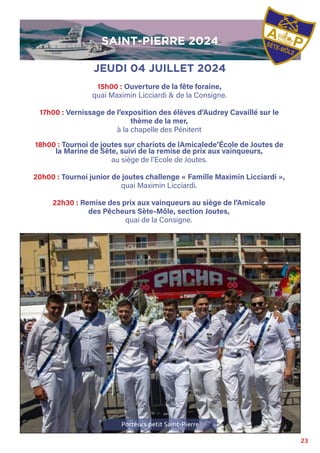 23
Porteurs petit Saint-Pierre
JEUDI 04 JUILLET 2024
15h00 : Ouverture de la fête foraine,
quai Maximin Licciardi & de la Consigne.
17h00 : Vernissage de l’exposition des élèves d’Audrey Cavaillé sur le
thème de la mer,
à la chapelle des Pénitent
18h00 : Tournoi de joutes sur chariots de lAmicalede’École de Joutes de
la Marine de Sète, suivi de la remise de prix aux vainqueurs,
au siège de l’Ecole de Joutes.
20h00 : Tournoi junior de joutes challenge « Famille Maximin Licciardi »,
quai Maximin Licciardi.
22h30 : Remise des prix aux vainqueurs au siège de l’Amicale
des Pêcheurs Sète-Môle, section Joutes,
quai de la Consigne.
SAINT-PIERRE 2024
SAINT-PIERRE 2024
 