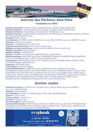 3
Présidents fondateurs : NOCCA Joseph, LICCIARDI Maximin, STENTO Roger, AZAIS Ernest
Membres fondateurs : AZAIS Georges, RISPOLI Joseph, LICCIARDI André, LICCIARDI Jean
Présidents d’Honneur : D’ELIA Roger, NOCCA Raphaël, TESORO Jean-Louis
Membres d’honneur : ALBANO Raphaël, CARUSO Jean, D’ACUNTO Pierre, AVALONNE Jean-Marie, SCANNA-
PIECO Raphaël, D’ACUNTO Francis
Président: LE BAIL Francis
Vice-Présidents : PETONE Casimir, D’AMATO Jean-Louis, CHALUT-NATAL Jean-Louis, AMATORE Laurent
Secrétaire : APPRIOU Jean-Philippe
Trésoriers : PASSERON David, LE BAIL Alain
Délégués porte Saint-Pierre : PETONE Casimir, GIRMA Pascal
Délégués petit porte Saint-Pierre : PASSERON David, RAMIREZ Clément, LIGUORI Louis
Déléguée aux enfants : FURIO Virginie
Délégué logistique : HERRY Claude
Catering : CARAMEL Christophe, EL MOKKADEM Samir, LEQUIN André
Relations publiques : AVALLONE Jean-Marie, SCANNAPIECO Raphaël, CHARRIERE Frédéric, AMATORE
Laurent, EL MOKKADEM Samir, LE BAIL Francis, LICCIARDI Cedric
Commissaires : MOLTO Maxime, D’ELIA Loïc, ROLOUIS François, FOURNIER Valérian, CHAZAL Fabien,
CHARRIERE Frédéric, BOUCHER Yvan
Programme : PÉCHERAL Rémi
Porte-Drapeau : JALICOUX Mathéo
Conseil d’Administration : AMATORE Laurent, ANASTASIO Daniel, APPRIOU Jean-Philippe,
AVALONNE jean-Marie, CAUSSE Léo, CHALUT-NATAL Jean-Louis, CHARRIERE Frédéric, CHAZAL Fabien,
CONTRERAS Alain, D’ACUNTO Pierre, D’AMATO Jean-Louis, D’ELIA Loïc, GIRMA Pascal, GIRMA Thibaut,
LE BAIL Alain, LE BAIL Francis, LICCIARDI Cédric, LIGUORI Sylvain, MARTOREL Gauthier, MOLTO Maxime,
PALOMBA Quentin, PASSERON David, PÉCHERAL Rémi, PETONE Alexandre, PETONE Casimir,
RAMIREZ Clément, SCANNAPIECO Raphaël, SCOTTO Vincent, TALANO Denis.
Présidents d’Honneur : TALANO Louis, TALANO Franck, CHALUT-NATAL Jean-Louis, D’AMATO
Jean-Louis, LIGUORI Joseph
Président : MOLTO Maxime
Vice-Présidents : D’ELIA Loïc, HERRY Claude, LE BAIL Alain, PASSERON David
Trésorier : CHAZAL Fabien
Trésorier Adjoint : LIGUORI Louis
Secrétaire : PÉCHERAL Rémi
Secrétaire Adjoint : RAMIREZ Clément
Conseil d’Administration : MOLTO Maxime, D’ELIA Loïc, HERRY Claude, LE BAIL Alain, PASSERON David,
PÉCHERAL Rémi, RAMIREZ Clément, CHAZAL Fabien, LIGUORI Louis, LE BAIL Francis, LIGUORI Sylvain,
MARTOREL Gauthier, TALANO Denis, FOURNIER Valérian.
Section Joutes
Amicale des Pêcheurs Sète-Môle
- Fondation en 1948 -
by Quentin Abellan
SAINT-PIERRE 2024
 