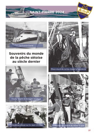 37
Nettoyage du chalut de retour à quai
Pêche miraculeuse sur le Jean-Licciardi
Charly Tesoro et Amédée Amatore
Souvenirs du monde
de la pêche sètoise
au siècle dernier
SAINT-PIERRE 2024
SAINT-PIERRE 2024
Le Franck-David
Mise à bord du cul du chalut à l’ancienne
 