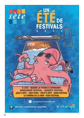 40
www.facebook.com/setefestivals
ÉTÉDE
FESTIVALS
2 0 2 4
UN
SÈTE CITÉ CULTURELLE DE CARACTÈRE
K LIVE - QUAND JE PENSE À FERNANDE
WORLDWIDE FESTIVAL - SUNSÈTE FESTIVAL
JAZZÀ SÈTE - VOIXVIVES - FIEST’À SÈTE - DEMI FESTIVAL
LE CINÉMA DE LA MER -YEAH FESTIVAL
THÉÂTRE
DE LA MER
 