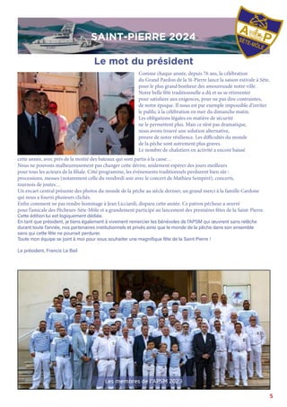 5
SAINT-PIERRE 2024
cette année, avec prés de la moitié des bateaux qui sont partis à la casse…
Nous ne pouvons malheureusement pas changer cette dérive, seulement espérer des jours meilleurs
pour tous les acteurs de la filiale. Côté programme, les événements traditionnels perdurent bien sûr :
processions, messes (notamment celle du vendredi soir avec le concert de Mathieu Sempéré), concerts,
tournois de joutes…
Un encart central présente des photos du monde de la pêche au siècle dernier, un grand merci à la famille Cardone
qui nous a fourni plusieurs clichés.
Enfin comment ne pas rendre hommage à Jean Licciardi, disparu cette année. Ce patron pêcheur a œuvré
pour l’amicale des Pêcheurs-Sète-Môle et a grandement participé au lancement des premières fêtes de la Saint-Pierre.
Cette édition lui est logiquement dédiée.
En tant que président, je tiens également à vivement remercier les bénévoles de l’APSM qui œuvrent sans relâche
durant toute l’année, nos partenaires institutionnels et privés ainsi que le monde de la pêche dans son ensemble
sans qui cette fête ne pourrait perdurer.
Toute mon équipe se joint à moi pour vous souhaiter une magnifique fête de la Saint Pierre !
Le président, Francis Le Bail
Comme chaque année, depuis 76 ans, la célébration
du Grand Pardon de la St-Pierre lance la saison estivale à Sète,
pour le plus grand bonheur des amoureuxde notre ville.
Notre belle fête traditionnelle a dû et su se réinventer
pour satisfaire aux exigences, pour ne pas dire contraintes,
de notre époque. Il nous est par exemple impossible d’inviter
le public à la célébration en mer du dimanche matin.
Les obligations légales en matière de sécurité
ne le permettent plus. Mais ce n’est pas dramatique,
nous avons trouvé une solution alternative,
preuve de notre résilience. Les difficultés du monde
de la pêche sont autrement plus graves.
Le nombre de chalutiers en activité a encore baissé
Le mot du président
SAINT-PIERRE 2024
Les membres de l’APSM 2023
 
