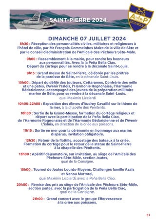 51
8h30 : Réception des personnalités civiles, militaires et religieuses à
l’hôtel de ville, par Mr François Commeinhes Maire de la ville de Sète et
par le conseil d’administration de l’Amicale des Pêcheurs Sète-Môle.
9h00 : Rassemblement à la mairie, pour rendre les honneurs
aux personnalités. Avec la la Peña Bella Ciao.
Départ du cortège pour se rendre à la décanale Saint-Louis.
9h15 : Grand messe de Saint-Pierre, célébrée par les prêtres
de la paroisse de Sète, en la décanale Saint-Louis.
10h00 : Départ du défilé des Jouteurs, Cettarames, Confrérie des mille
et une pates, l’Avenir l’Islois, l’Harmonie Rognonaise, l’Harmonie
Bédaricienne, accompagné des jeunes de la préparation millitaire
marine de Sète, pour se rendre à la décanale Saint-Louis.
quai Maximin Licciardi
10h00-22h00 : Exposition des élèves d’Audrey Cavaillé sur le thème de
la mer, à la chapelle des Pénitents.
10h30 : Sortie de la Grand-Messe, formation du cortège religieux et
départ avec la participation de la Peña Bella Ciao,
de l’Harmonie Rognonaise et de l’Harmonie Bédaricienne et de l’Avenir
L’islois, en direction de la criée aux poissons.
11h15 : Sortie en mer pour la cérémonie en hommage aux marins
disparus, invitation obligatoire.
12h30 : Retour de la flottille, accostage des bateaux à la criée.
Formation du cortège pour le retour de la statue de Saint-Pierre
à la chapelle des Pénitents.
13h00 : Apéritif déjeunatoire, sur invitation, au siège de l’Amicale des
Pêcheurs Sète-Môle, section Joutes,
quai de la Consigne.
15h00 : Tournoi de Joutes Lourds-Moyens, Challenges famille Azaïs
et Nanou Martorel,
quai Maximin Licciardi, avec la Peña Bella Ciao.
20h00 : Remise des prix au siège de l’Amicale des Pêcheurs Sète-Môle,
section joutes, avec la participation de la Peña Bella Ciao,
quai de la Consigne.
21h00 : Grand concert avec le groupe Effervescence
à la criée aux poissons.
DIMANCHE 07 JUILLET 2024
SAINT-PIERRE 2024
SAINT-PIERRE 2024
 