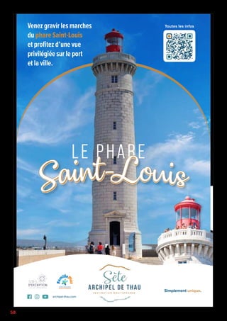 58
LE PHARE
Saint
Saint-
-Louis
Louis
Saint
Saint-
-Louis
Louis
Saint
Saint-
-Louis
Louis
Venez gravir les marches
du phare Saint-Louis
et profitez d’une vue
privilégiée sur le port
et la ville.
Simplement unique.
archipel-thau.com
Simplement unique.
archipel-thau.com
Toutes les infos
 