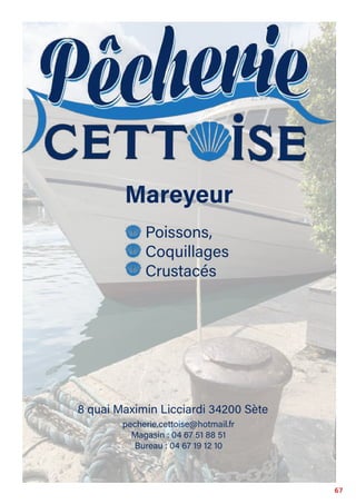 67
Mareyeur
Magasin : 04 67 51 88 51
Bureau : 04 67 19 12 10
pecherie.cettoise@hotmail.fr
8 quai Maximin Licciardi 34200 Sète
Poissons,
Coquillages
Crustacés
 