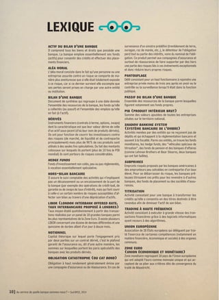 actif du bilan d’une banque 
Il comprend tous les biens et droits que possède une 
banque. La banque emploie essentiellement ses fonds 
(actifs) pour consentir des crédits et effectuer des place-ments 
financiers. 
aléa moral 
L’aléa moral consiste dans le fait qu’une personne ou une 
entreprise assurée contre un risque se comporte de ma-nière 
plus aventureuse que si elle était totalement exposée 
à ce risque, car si ce dernier survient elle escompte que 
ses pertes seront prises en charge par une autre entité 
ou institution. 
bilan d’une banque 
Document de synthèse qui regroupe à une date donnée 
l’ensemble des ressources de la banque, les fonds qu’elle 
a collectés (au passif) et l’ensemble des emplois qu’elle 
en fait (à l’actif). 
dérivés 
Instruments financiers (contrats à terme, options, swaps) 
dont la caractéristique est que leur valeur dérive de celle 
d’un actif sous-jacent (d’où leur nom de produits dérivés). 
Ils ont pour fonction de couvrir les investisseurs contre 
des risques (de marché, de liquidité et de contrepartie 
principalement) mais plus de 90 % de ces produits sont 
utilisés à des seules fins spéculatives. Du fait des montants 
colossaux sur lesquels ils portent (plus de 10 fois le PIB 
mondial) ils sont porteurs de risques considérables. 
hedge funds 
Fonds d’investissement non cotés, peu ou pas réglementés, 
à vocation essentiellement spéculative. 
hors-bilan bancaire 
Il assure le suivi comptable des activités qui n’impliquent 
pas un décaissement ou un encaissement de la part de 
la banque (par exemple des opérations de crédit-bail, de 
garantie ou de swaps de taux d’intérêt), mais qui font courir 
à celle-ci un certain nombre de risques susceptibles d’af-fecter 
son bilan au travers d’une dépréciation d’actifs. 
libor (london interbank offered rate, 
taux interbancaire proposé à londres) 
Taux moyen établi quotidiennement à partir des transac-tions 
réalisées par un panel de 18 grandes banques parmi 
les plus représentatives de la Zone Euro. Il existe plusieurs 
LIBOR concernant une dizaine de devises différentes et une 
quinzaine de durées allant d’un jour à douze mois. 
notionnel 
Capital théorique sur lequel porte l’engagement pris 
par deux parties sur un contrat dérivé, c’est le plafond 
garanti de l’assurance ou, dit d’une autre manière, les 
sommes sur lesquelles portent les paris spéculatifs des 
banques avec les produits dérivés. 
obligation catastrophe (ou cat bond) 
Obligation à haut rendement généralement émise par 
une compagnie d’assurance ou de réassurance. En cas de 
survenance d’un sinistre prédéfini (tremblement de terre, 
ouragan, raz de marée, etc..), le détenteur de l’obligation 
perd tout ou partie des intérêts, voire du nominal de l’obli-gation. 
Ce produit permet aux compagnies d’assurance et 
surtout de réassurance de faire supporter par des tiers 
une partie des risques liés à ces événements exceptionnels 
et donc réduire leurs propres risques. 
pantouflage 
Délit consistant pour un haut fonctionnaire à rejoindre une 
entreprise privée moins de trois ans après en avoir eu le 
contrôle ou la surveillance lorsqu’il était dans la fonction 
publique. 
passif du bilan d’une banque 
Ensemble des ressources de la banque parmi lesquelles 
figurent notamment ses fonds propres. 
pib (produit intérieur brut) 
Somme des valeurs ajoutées de toutes les entreprises 
situées sur le territoire national. 
shadow banking system 
(système bancaire de l’ombre) 
Activités menées par des entités qui ne reçoivent pas de 
dépôts et qui échappent à la réglementation bancaire et 
souvent à la fiscalité. Parmi ces entités, on trouve les fonds 
monétaires, les hedge funds, des ‘‘véhicules spéciaux de 
titrisation’’, des fonds de pension et des banques d’affaires 
(comme Lehman Brothers et Bear Stearns, deux banques 
qui ont fait faillite). 
subprimes 
Emprunts risqués proposés par les banques américaines à 
des emprunteurs peu solvables en contrepartie d’un taux 
élevé. Pour se débarrasser du risque, les banques prê-teuses 
titrisaient ces prêts pour les revendre à d’autres 
banques, des fonds de placement ou des sociétés d’assu-rances. 
titrisation 
Activité consistant pour une banque à transformer les 
crédits qu’elle a consentis en des titres destinés à être 
revendus afin de diminuer l’actif de son bilan. 
trading à haute fréquence 
Activité consistant à exécuter à grande vitesse des tran-sactions 
financières grâce à des logiciels informatiques 
ayant recours à des algorithmes. 
union européenne 
Association de 28 États européens qui délèguent par trai-té 
l’exercice de certaines compétences (notamment en 
matière financière, économique et sociale) à des organes 
communs. 
zone euro 
(union économique et monétaire) 
Zone monétaire regroupant 18 pays de l’Union européenne 
qui ont adopté l’euro comme monnaie unique et qui ac-ceptent 
de se plier aux critères dits de convergence du 
traité de Maastricht. 
LEXIQUE 
10] Au service de quelle banque sommes-nous ? – Sud BPCE, 2014 
 