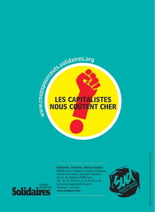 LES CAPITALISTES 
NOUS COÛTENT CHER 
www.coupspourcouts.solidaires.org 
Solidaires, Unitaires, Démocratiques 
Sud Banques Populaires Caisses d’Épargne, 
membre de l’Union syndicale Solidaires 
24, bd. de l’Hôpital 75005 Paris 
Tél. : 01 70 23 53 41 ou 01 42 33 41 62 
sud.caisse-epargne@orange.fr 
Facebook : sud bpce 
www.sudbpce.com 
Maquette et illustrations : clairerobert.org / Imprimerie Digit’offset (57) 
