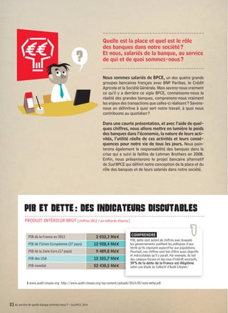 Quelle est la place et quel est le rôle 
des banques dans notre société ? 
Et nous, salariés de la banque, au service 
de qui et de quoi sommes-nous ? 
? 
PIB ET DETTE : DES INDICATEURS DISCUTABLES 
PRODUIT INTÉRIEUR BRUT [chiffres 2012 / en milliards d’euros] 
PIB de la France en 2012 2 032,3 Md € 
PIB de l’Union Européenne (27 pays) 12 928,4 Md € 
PIB de la Zone Euro (17 pays) 9 489,8 Md € 
PIB des USA 12 325,7 Md € 
PIB mondial 52 430,5 Md € 
2] Au service de quelle banque sommes-nous ? – Sud BPCE, 2014 
Nous sommes salariés de BPCE, un des quatre grands 
groupes bancaires français avec BNP Paribas, le Crédit 
Agricole et la Société Générale. Mais savons-nous vraiment 
ce qu’il y a derrière ce sigle BPCE, connaissons-nous la 
réalité des grandes banques, comprenons-nous vraiment 
les enjeux des transactions que celles-ci réalisent ? Savons-nous 
en définitive à quoi sert notre travail, à quoi nous 
contribuons au quotidien ? 
Dans une courte présentation, et avec l’aide de quel-ques 
chiffres, nous allons mettre en lumière le poids 
des banques dans l’économie, la nature de leurs acti-vités, 
l’utilité réelle de ces activités et leurs consé-quences 
pour notre vie de tous les jours. Nous poin-terons 
également la responsabilité des banques dans la 
crise qui a suivi la faillite de Lehman Brothers en 2008. 
Enfin, nous présenterons le projet bancaire alternatif 
de Sud BPCE qui définit notre conception de la place et du 
rôle des banques et de leurs salariés dans notre société. 
COMPRENDRE 
PIB, dette sont autant de chiffres avec lesquels 
les gouvernements justifient les politiques d’aus-térité 
qu’ils imposent aujourd’hui aux populations. 
Pourtant, ces chiffres sont loin d’être aussi objectifs 
et indiscutables qu’il y paraît. Par exemple, du fait 
des cadeaux fiscaux et des taux d’intérêt excessifs, 
59 % de la dette de la France est illégitime 
selon une étude du Collectif d’Audit Citoyen.1 
1 www.audit-citoyen.org : http://www.audit-citoyen.org/wp-content/uploads/2014/05/note-dette.pdf 
 