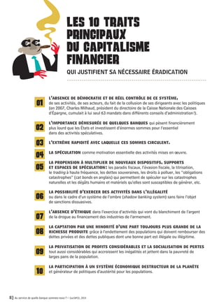 LES 10 TRAITS 
PRINCIPAUX 
DU CAPITALISME 
FINANCIER 
QUI JUSTIFIENT SA NÉCESSAIRE ÉRADICATION 
A 
l’absence de démocratie et de réel contrôle de ce système, 
de ses activités, de ses acteurs, du fait de la collusion de ses dirigeants avec les politiques 
(en 2007, Charles Milhaud, président du directoire de la Caisse Nationale des Caisses 
d’Épargne, cumulait à lui seul 63 mandats dans différents conseils d’administration !). 
l’importance démesurée de quelques banques qui pèsent financièrement 
plus lourd que les États et investissent d’énormes sommes pour l’essentiel 
dans des activités spéculatives. 
l’extrême rapidité avec laquelle ces sommes circulent. 
la spéculation comme motivation essentielle des activités mises en oeuvre. 
la propension à multiplier de nouveaux dispositifs, supports 
et espaces de spéculation : les paradis fiscaux, l’évasion fiscale, la titrisation, 
le trading à haute fréquence, les dettes souveraines, les droits à polluer, les ‘‘obligations 
catastrophes’’(cat bonds en anglais) qui permettent de spéculer sur les catastrophes 
naturelles et les dégâts humains et matériels qu’elles sont susceptibles de générer, etc. 
la possibilité d’exercer des activités dans l’illégalité 
ou dans le cadre d’un système de l’ombre (shadow banking system) sans faire l’objet 
de sanctions dissuasives. 
l’absence d’éthique dans l’exercice d’activités qui vont du blanchiment de l’argent 
de la drogue au financement des industries de l’armement. 
la captation par une minorité d’une part toujours plus grande de la 
richesse produite grâce à l’endettement des populations qui doivent rembourser des 
dettes privées et des dettes publiques dont une bonne part est illégale ou illégitime. 
la privatisation de profits considérables et la socialisation de pertes 
tout aussi considérables qui accroissent les inégalités et jettent dans la pauvreté de 
larges pans de la population. 
la participation à un système économique destructeur de la planète 
et générateur de politiques d’austérité pour les populations. 
€ € 
01 
02 
03 
04 
05 
06 
07 
08 
09 
10 
8] Au service de quelle banque sommes-nous ? – Sud BPCE, 2014 
 