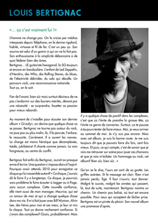 «... ça c’est vraiment lui !»
L’homme ne change pas. On le croise par médias
interposés depuis Téléphone, on le devine rigolard,
habité, virtuose et fil de fer. C’est un peu ça. Son
sourire est celui d’un gamin à qui on ne la fait pas.
Son enthousiasme à la simplicité débonnaire a de
quoi fédérer bien des âmes.
Bertignac... LE guitariste hexagonal, la SG toujours
et encore en bandoulière. L’enfant de Led Zeppelin,
d’Hendrix, des Who, des Rolling Stones, du blues,
de l’électricité débridée, du solo qui décolle. Un
parcours rock, une reconnaissance nationale.
Tout ça, on le sait.
Fier de l’avant, bien sûr mais surtout désireux de ne
pas s’endormir sur des lauriers mérités, dévoré par
une nécessité : se surprendre, fouetter sa passion
pour mieux rebondir.
Au moment de s’installer pour écouter son dernier
album « Grizzly», on devine que quelque chose va
se passer. Bertignac ne tourne pas autour du rock,
ne joue pas au plus malin, là, il le percute, l’enlace,
le ressuscite. Carrément. Il a ouvert les vannes.
La charge est moins héroïque que décomplexée,
totale, jubilatoire! Il chante comme jamais. La voix
hargneuse, au centre du conflit.
Bertignac fait enfin du Bertignac, aurait-on presque
envie d’écrire. Une question s’impose alors à l’esprit:
Pourquoi avoir attendu 2010 pour enregistrer ce
disquequiluiressembleautant?«Cedisque,j’aurais
dû le faire il y a longtemps. Ce disque, je pourrais
sans problème le faire écouter à Jagger ou à Page,
sans aucun complexe. Cette nouvelle confiance,
elle vient aussi de mon manager, Maurice, qui est
un amour de mec et qui a changé quelque chose
dans ma vie. Il m’a fait jouer avec Bill Wyman, Alvin
Lee, des héros pour moi et ces mecs, je leur ai mis
la claque. Tout ça donne vachement confiance. Si
j’avais des complexes? Ouais, probablement. Mais
il y a quelque chose de positif dans les complexes,
c’est que ça t’évite de prendre la grosse tête, ça
t’évite ce genre de conneries. Surtout, ça te pousse
à toujours tenter de faire mieux. Moi, je veux arriver
au sommet de moi. Je n’y suis pas encore. Mais
avec cet album, je suis la bonne route. Je me suis
toujours dit que je pouvais faire dix fois, cent fois
mieux. Et puis, ce qui compte, c’est de savoir que je
vais me retrouver sur scène pour jouer ces chansons
et que je vais m’éclater. Un hommage au rock, cet
album? Bien sûr, bien sûr...»
Qu’on se le dise, l’ours est sorti de sa grotte. Les
griffes acérées. Et le message est clair: Rien n’est
jamais perdu, figé. Il faut s’ouvrir, tout donner.
Malgré le succès, malgré les années qui passent,
là, tout de suite, maintenant. Bertignac montre un
chemin. Un chemin pas balisé, où tout est encore
possible. Pour ceux qui acceptent de lâcher prise.
Bertignac est un pirate du plaisir. Son nouvel album
une promesse d’après.
LOUIS Bertignac
 