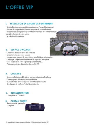 1. PRESTATION EN AMONT DE L’EVENEMENT
• Un interlocuteur commercial vous suivant sur l’ensemble du projet
• Un chef de projet dédié à la mise en place de la manifestation
• Un cahier des charges récapitulatif de l’ensemble des éléments liés au
bon déroulement de votre soirée
• La création d’e-invitation
2. SERVICE D’ACCUEIL
• Un service d’accueil avec des hôtesses
• Une chef hôtesse à votre service
• Un desk avec gestion de votre listing, possibilité de privatisation
• Un badge VIP personnalisable avec le logo de l’entreprise
• Mise en place de votre signalétique, kakémono,...
• Place de parking à disposition des invités VIP
3. COCKTAIL
• Un cocktail dînatoire 20 pièces sucrées salées dans le Village
• Champagne à discrétion (Maison Henriot)
• La possibilité d’avoir un espace privatif selon le volume
• Une équipe de maîtres d’hôtel à votre service
4. REPRESENTATION
• Une place en Carré Or
En supplément: assurance annulation 10% du montant global HT
5. CADEAU CLIENT
Remis avant le spectacle
• Un plaid
L’OFFRE VIP
 