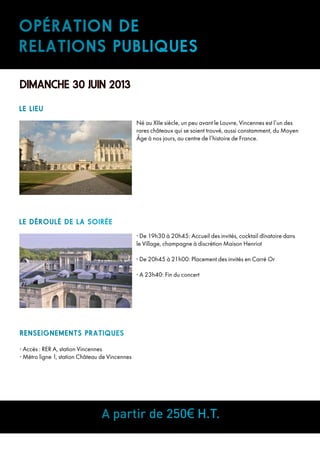 Opération de
relations publiques
DIMANCHE 30 JUIN 2013
Né au XIIe siècle, un peu avant le Louvre, Vincennes est l’un des
rares châteaux qui se soient trouvé, aussi constamment, du Moyen
Âge à nos jours, au centre de l’histoire de France.
RENSEIGNEMENTS PRATIQUES
• Accès : RER A, station Vincennes
• Métro ligne 1, station Château de Vincennes
LE LIEU
• De 19h30 à 20h45: Accueil des invités, cocktail dînatoire dans
le Village, champagne à discrétion Maison Henriot
• De 20h45 à 21h00: Placement des invités en Carré Or
• A 23h40: Fin du concert
A partir de 250€ H.T.
Le Déroulé de la soirée
 