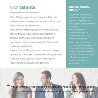 Chez BPI group nous sommes une tribu de
collaborateurs animés par l’intérêt profond que
nous portons aux Hommes.
Nous rêvons d’employabilité à vie et de bien-
être au travail. Nous vivons pour donner à
chaque salarié que nous accompagnons
une raison d’agir et une envie de s’accomplir
professionnellement.
Aujourd’hui, si BPI group est reconnu comme
un cabinet d’écoute, d’entraide et de proximité
c’est avant tout grâce à nos talents qui ne
reculent jamais devant vos défis RH.
Nos talents QUI SOMMES-
NOUS ?
Nos profils consultants
sont variés, ils peuvent
aller de l’ingénieur au
philosophe, du sociologue
au juriste.
Nos expériences
professionnelles et
sectorielles sont tout
autant diversifiées.
Notre dénominateur
commun est l’intelligence
dans l’action, le sens du
service et la bienveillance :
valeurs complémentaires
et forces permettant
d’avancer en équipe
avec vous.
Nous, femmes et hommes de BPI group, croyons que l’employabilité
rendra la société épanouie et le bonheur des gens durable.
 