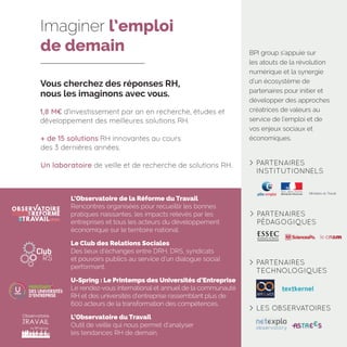 Vous cherchez des réponses RH,
nous les imaginons avec vous.
1,8 M€ d’investissement par an en recherche, études et
développement des meilleures solutions RH.
+ de 15 solutions RH innovantes au cours
des 3 dernières années.
Un laboratoire de veille et de recherche de solutions RH.
U-Spring : Le Printemps des Universités d’Entreprise
Le rendez-vous international et annuel de la communauté
RH et des universités d’entreprise rassemblant plus de
600 acteurs de la transformation des compétences.
L’Observatoire de la Réforme du Travail
Rencontres organisées pour recueillir les bonnes
pratiques naissantes, les impacts relevés par les
entreprises et tous les acteurs du développement
économique sur le territoire national.
Le Club des Relations Sociales
Des lieux d’échanges entre DRH, DRS, syndicats
et pouvoirs publics au service d’un dialogue social
performant.
L’Observatoire du Travail
Outil de veille qui nous permet d’analyser
les tendances RH de demain.
Imaginer l’emploi
de demain BPI group s’appuie sur
les atouts de la révolution
numérique et la synergie
d’un écosystème de
partenaires pour initier et
développer des approches
créatrices de valeurs au
service de l’emploi et de
vos enjeux sociaux et
économiques.
	PARTENAIRES
TECHNOLOGIQUES
	PARTENAIRES
INSTITUTIONNELS
Ministère du Travail
	PARTENAIRES
PÉDAGOGIQUES
	LES OBSERVATOIRES
 
 
